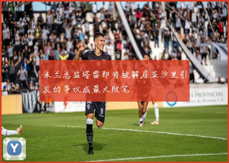 米兰总监塔雷即将被解雇亚沙里引发的争议成最大败笔