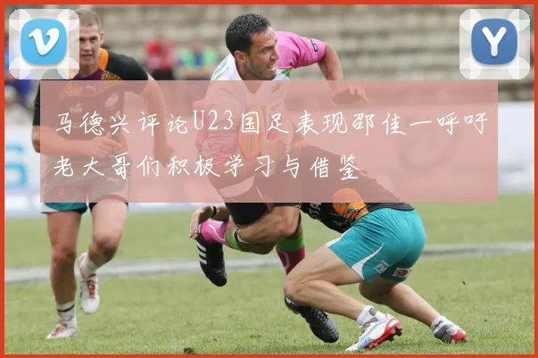 马德兴评论U23国足表现邵佳一呼吁老大哥们积极学习与借鉴