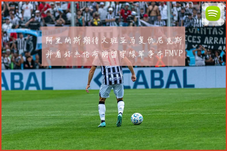 阿里纳斯期待文班亚马复仇尼克斯并看好杰伦布朗留守绿军争夺FMVP