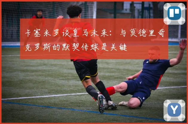 卡塞米罗谈皇马未来：与莫德里奇克罗斯的默契传球是关键