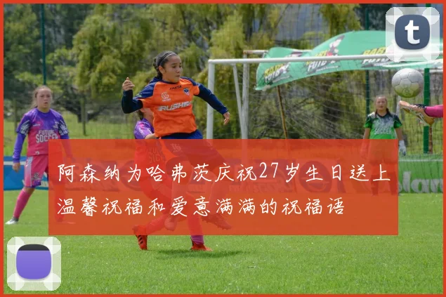 阿森纳为哈弗茨庆祝27岁生日送上温馨祝福和爱意满满的祝福语