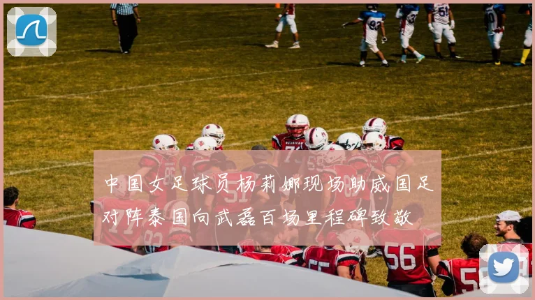 中国女足球员杨莉娜现场助威国足对阵泰国向武磊百场里程碑致敬