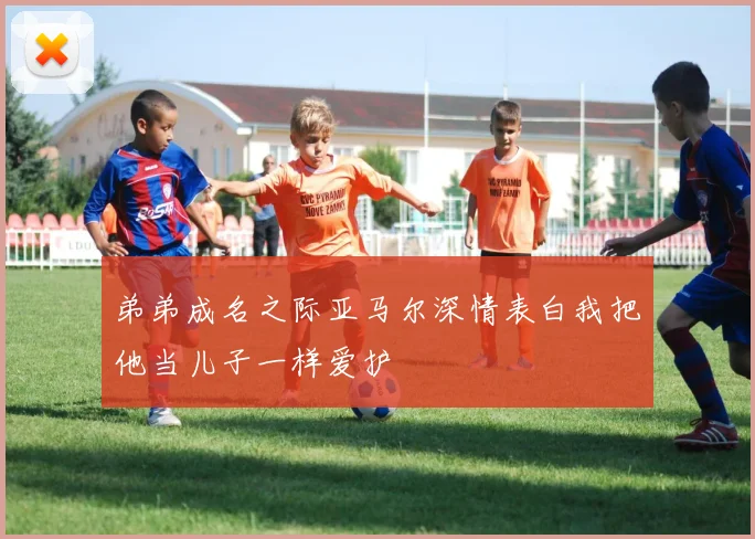 弟弟成名之际亚马尔深情表白我把他当儿子一样爱护