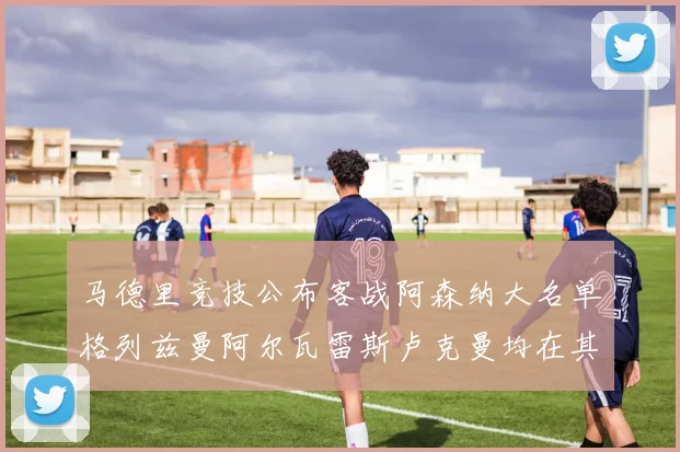 马德里竞技公布客战阿森纳大名单格列兹曼阿尔瓦雷斯卢克曼均在其中