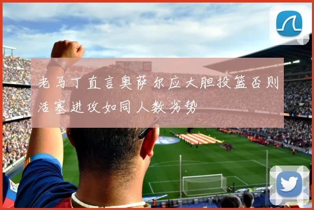 老马丁直言奥萨尔应大胆投篮否则活塞进攻如同人数劣势