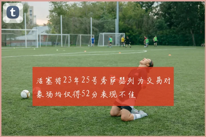 活塞将23年25号秀萨瑟列为交易对象场均仅得52分表现不佳