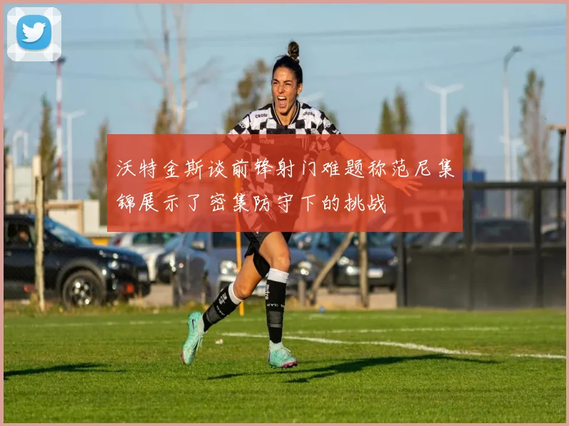 沃特金斯谈前锋射门难题称范尼集锦展示了密集防守下的挑战