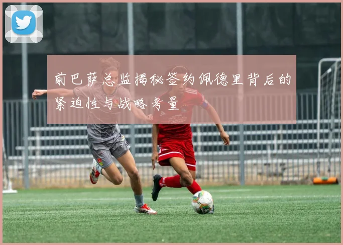 前巴萨总监揭秘签约佩德里背后的紧迫性与战略考量