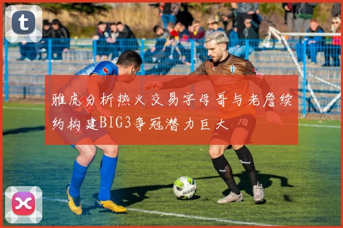 雅虎分析热火交易字母哥与老詹续约构建BIG3争冠潜力巨大