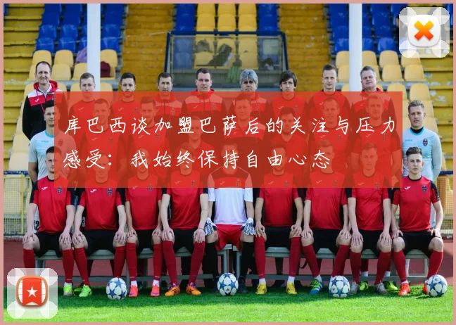 库巴西谈加盟巴萨后的关注与压力感受：我始终保持自由心态