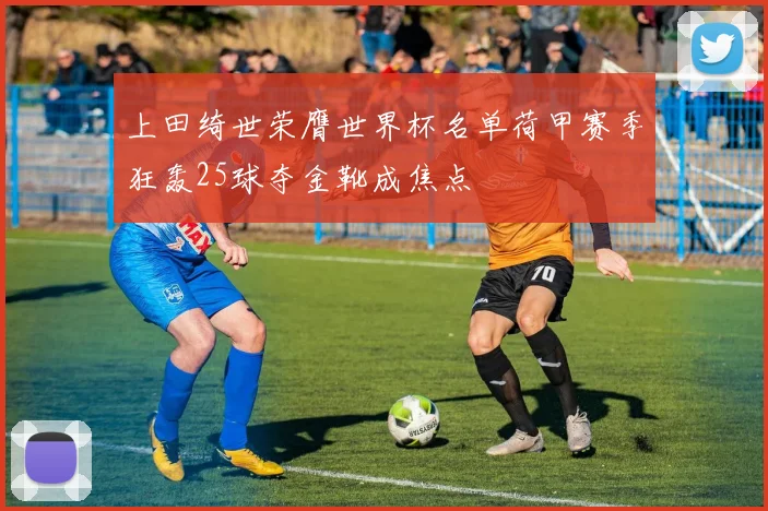 上田绮世荣膺世界杯名单荷甲赛季狂轰25球夺金靴成焦点