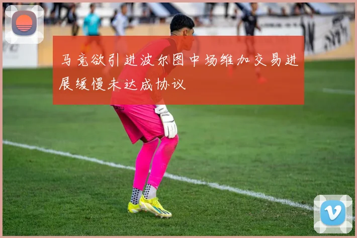 马竞欲引进波尔图中场维加交易进展缓慢未达成协议