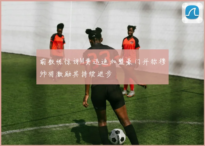 前教练惊讶M费迅速加盟豪门并称穆帅将激励其持续进步