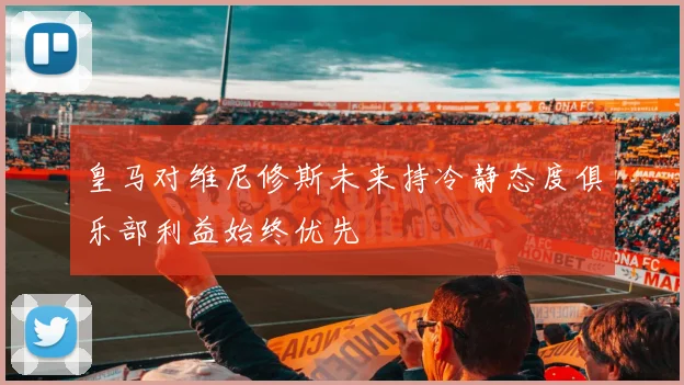 皇马对维尼修斯未来持冷静态度俱乐部利益始终优先