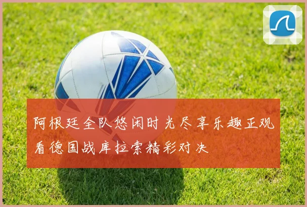 阿根廷全队悠闲时光尽享乐趣正观看德国战库拉索精彩对决