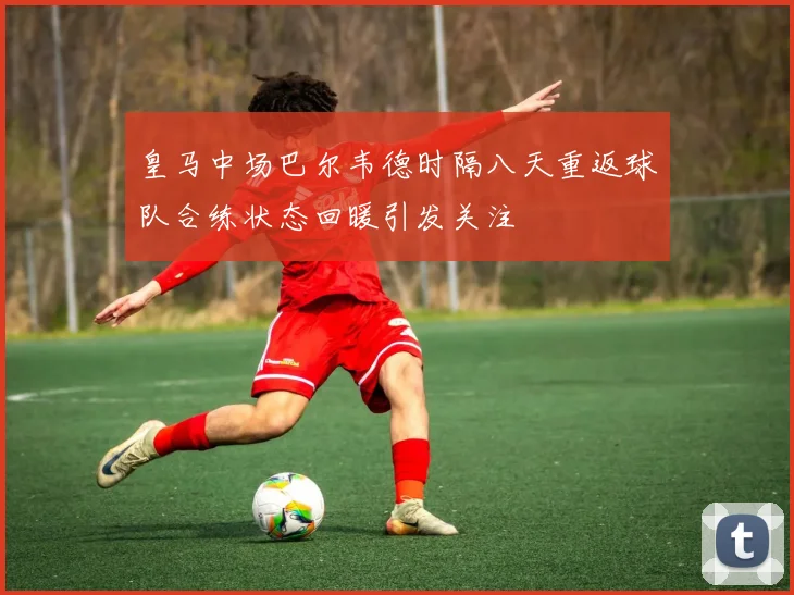 皇马中场巴尔韦德时隔八天重返球队合练状态回暖引发关注