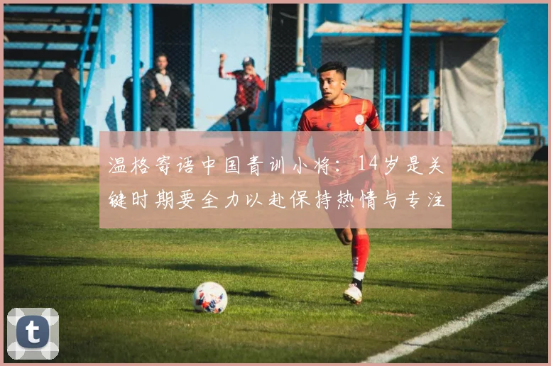 温格寄语中国青训小将：14岁是关键时期要全力以赴保持热情与专注