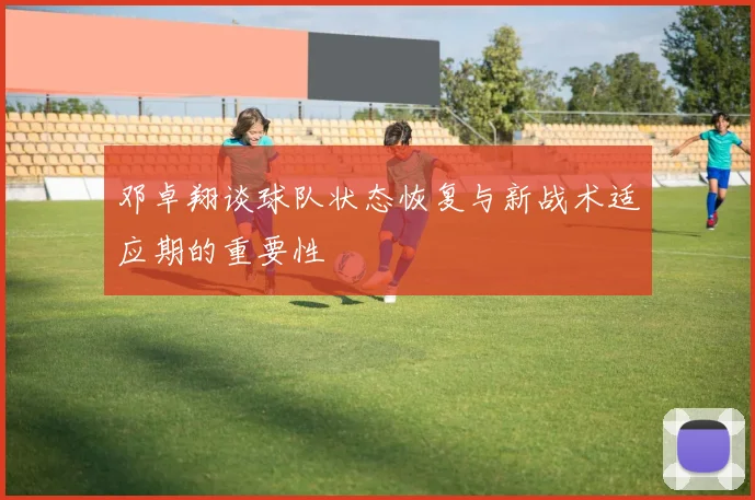 邓卓翔谈球队状态恢复与新战术适应期的重要性