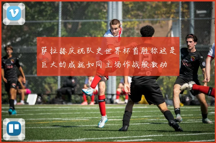 萨拉赫庆祝队史世界杯首胜称这是巨大的成就如同主场作战般激动
