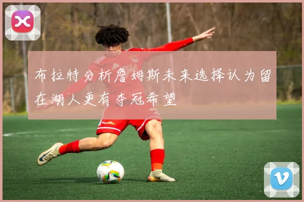 布拉特分析詹姆斯未来选择认为留在湖人更有夺冠希望