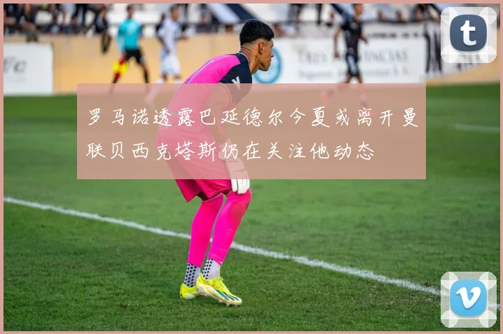 罗马诺透露巴延德尔今夏或离开曼联贝西克塔斯仍在关注他动态